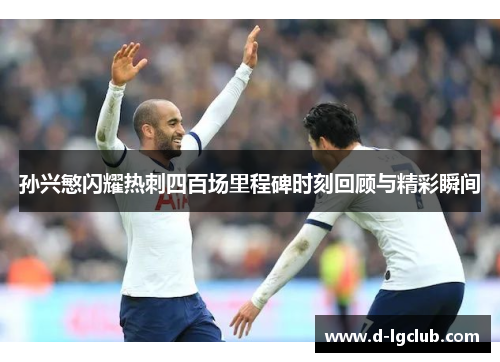 孙兴慜闪耀热刺四百场里程碑时刻回顾与精彩瞬间 孙兴慜闪耀热刺四百场里程碑时刻回顾与精彩瞬间