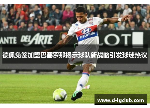 德佩免签加盟巴塞罗那揭示球队新战略引发球迷热议