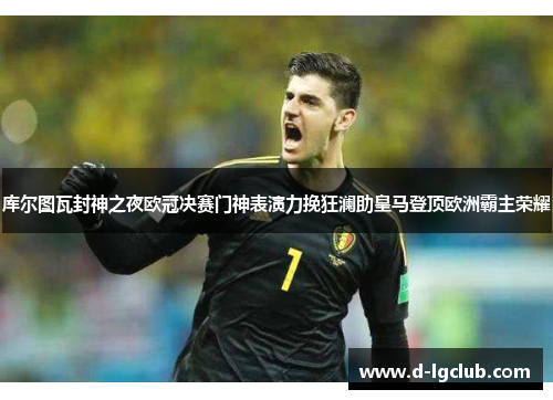 库尔图瓦封神之夜欧冠决赛门神表演力挽狂澜助皇马登顶欧洲霸主荣耀
