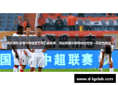 桑托斯队史首次降级至巴甲乙级联赛,球迷和俱乐部如何应对这一历史性挑战 桑托斯队史首次降级至巴甲乙级联赛,球迷和俱乐部如何应对这一历史性挑战