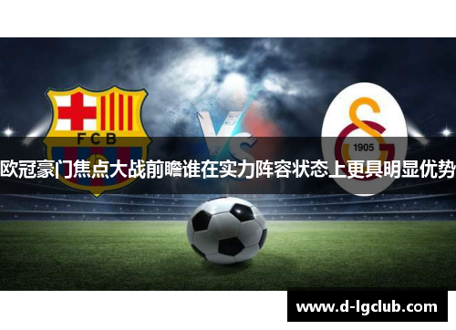 欧冠豪门焦点大战前瞻谁在实力阵容状态上更具明显优势 欧冠豪门焦点大战前瞻谁在实力阵容状态上更具明显优势