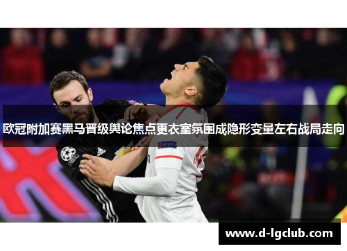 欧冠附加赛黑马晋级舆论焦点更衣室氛围成隐形变量左右战局走向 欧冠附加赛黑马晋级舆论焦点更衣室氛围成隐形变量左右战局走向