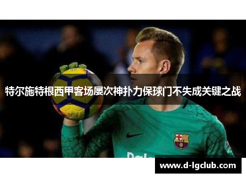 特尔施特根西甲客场屡次神扑力保球门不失成关键之战 特尔施特根西甲客场屡次神扑力保球门不失成关键之战