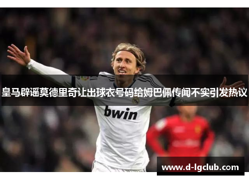 皇马辟谣莫德里奇让出球衣号码给姆巴佩传闻不实引发热议