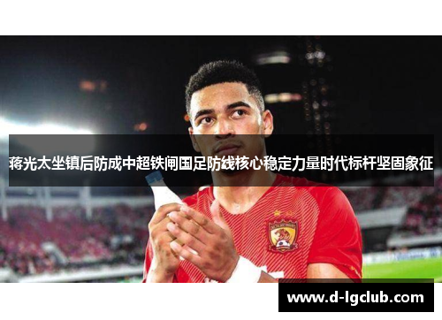 蒋光太坐镇后防成中超铁闸国足防线核心稳定力量时代标杆坚固象征