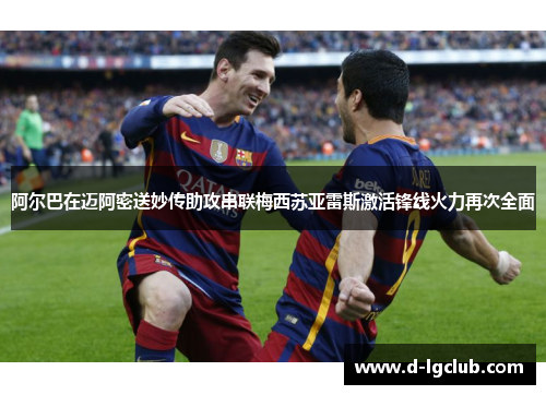 阿尔巴在迈阿密送妙传助攻串联梅西苏亚雷斯激活锋线火力再次全面