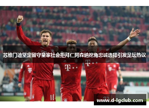 苏维门迪坚定留守皇家社会拒拜仁阿森纳挖角忠诚选择引发足坛热议