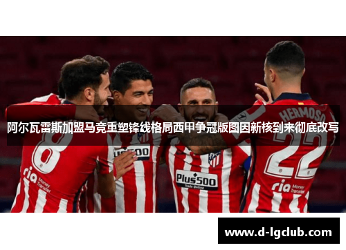 阿尔瓦雷斯加盟马竞重塑锋线格局西甲争冠版图因新核到来彻底改写