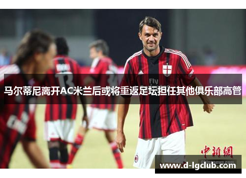 马尔蒂尼离开AC米兰后或将重返足坛担任其他俱乐部高管