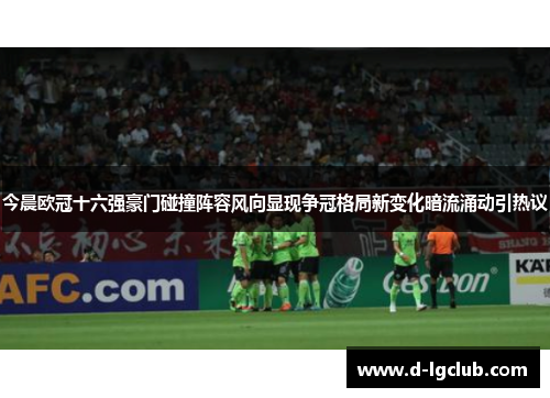 今晨欧冠十六强豪门碰撞阵容风向显现争冠格局新变化暗流涌动引热议