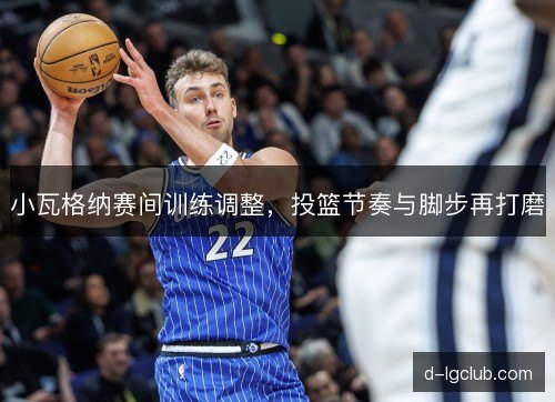 小瓦格纳赛间训练调整,投篮节奏与脚步再打磨 小瓦格纳赛间训练调整,投篮节奏与脚步再打磨